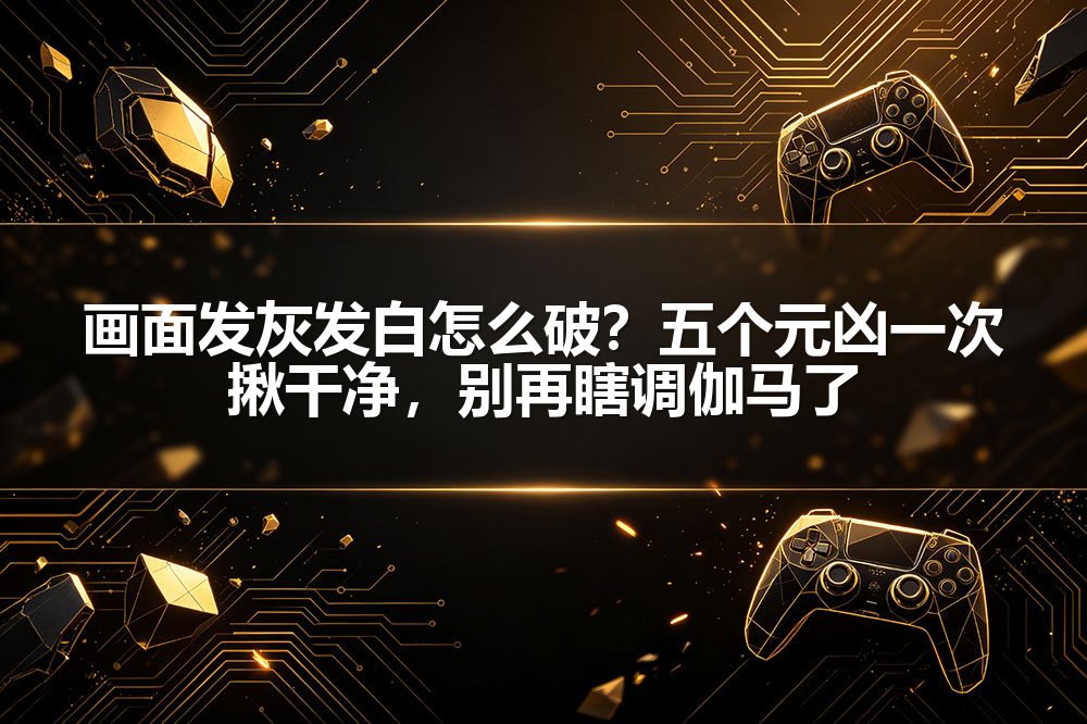 画面发灰发白怎么破？五个元凶一次揪干净，别再瞎调伽马了